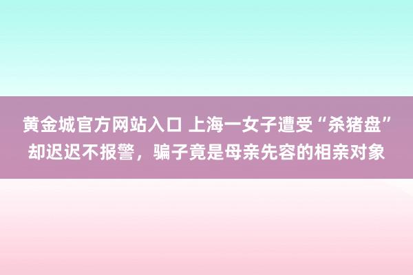 黄金城官方网站入口 上海一女子遭受“杀猪盘”却迟迟不报警，骗子竟是母亲先容的相亲对象