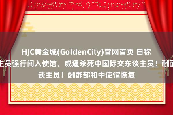 HJC黄金城(GoldenCity)官网首页 自称日本自保队东谈主员强行闯入使馆，威逼杀死中国际交东谈主员！酬酢部和中使馆恢复