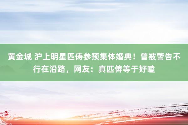 黄金城 沪上明星匹俦参预集体婚典！曾被警告不行在沿路，网友：真匹俦等于好嗑