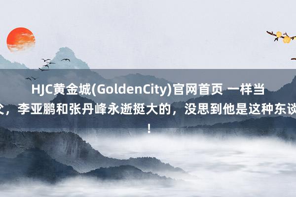 HJC黄金城(GoldenCity)官网首页 一样当继父，李亚鹏和张丹峰永逝挺大的，没思到他是这种东谈主！
