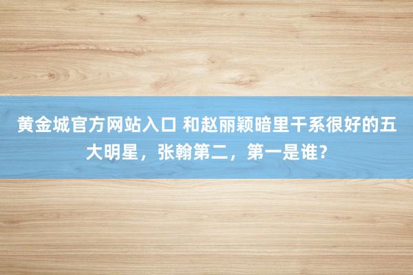 黄金城官方网站入口 和赵丽颖暗里干系很好的五大明星，张翰第二，第一是谁？