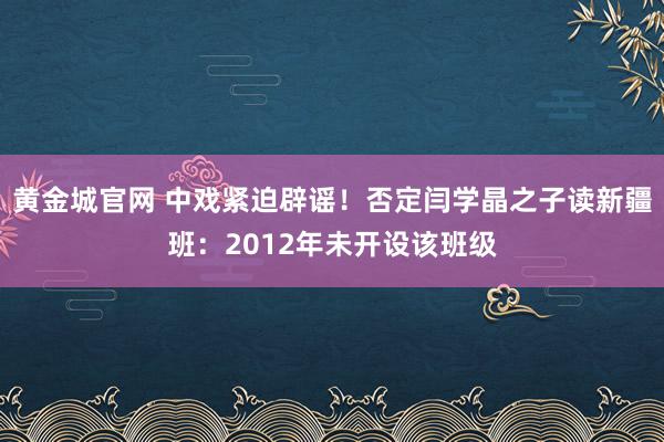 黄金城官网 中戏紧迫辟谣！否定闫学晶之子读新疆班：2012年未开设该班级
