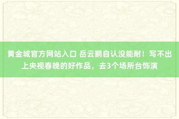 黄金城官方网站入口 岳云鹏自认没能耐！写不出上央视春晚的好作品，去3个场所台饰演