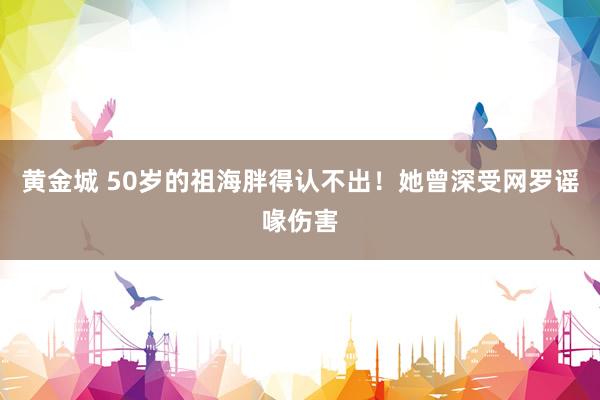 黄金城 50岁的祖海胖得认不出！她曾深受网罗谣喙伤害