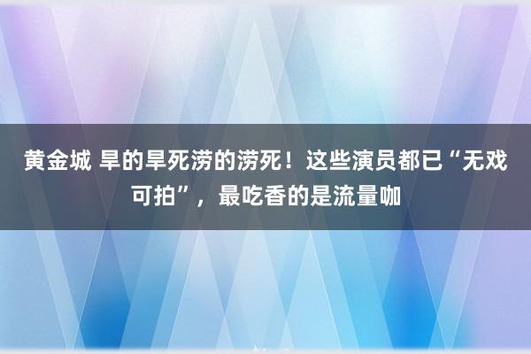 黄金城 旱的旱死涝的涝死！这些演员都已“无戏可拍”，最吃香的是流量咖