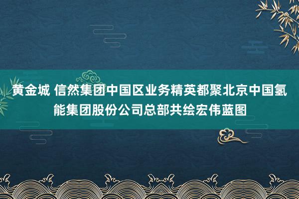 黄金城 信然集团中国区业务精英都聚北京中国氢能集团股份公司总部共绘宏伟蓝图