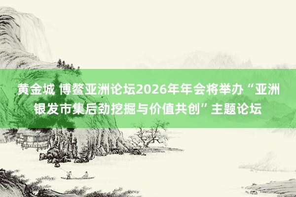 黄金城 博鳌亚洲论坛2026年年会将举办“亚洲银发市集后劲挖掘与价值共创”主题论坛