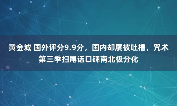 黄金城 国外评分9.9分，国内却屡被吐槽，咒术第三季扫尾话口碑南北极分化