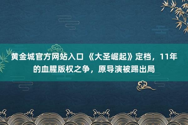 黄金城官方网站入口 《大圣崛起》定档，11年的血腥版权之争，原导演被踢出局