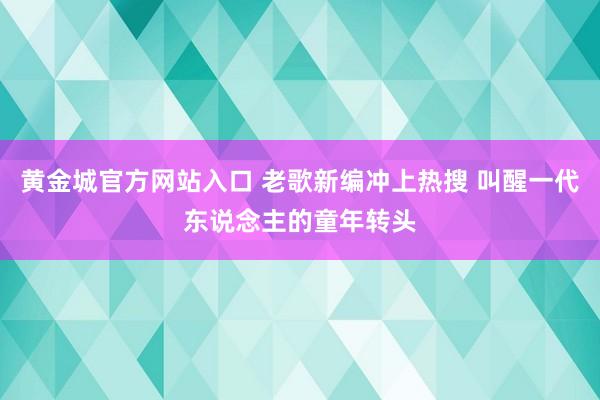 黄金城官方网站入口 老歌新编冲上热搜 叫醒一代东说念主的童年转头