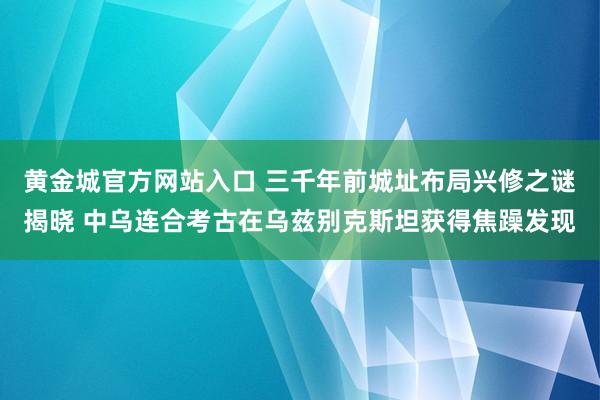 黄金城官方网站入口 三千年前城址布局兴修之谜揭晓 中乌连合考古在乌兹别克斯坦获得焦躁发现
