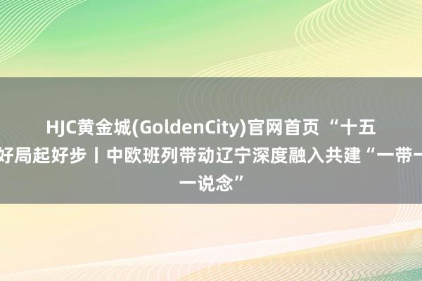 HJC黄金城(GoldenCity)官网首页 “十五五”开好局起好步丨中欧班列带动辽宁深度融入共建“一带一说念”