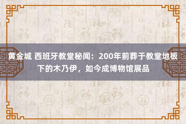 黄金城 西班牙教堂秘闻：200年前葬于教堂地板下的木乃伊，如今成博物馆展品
