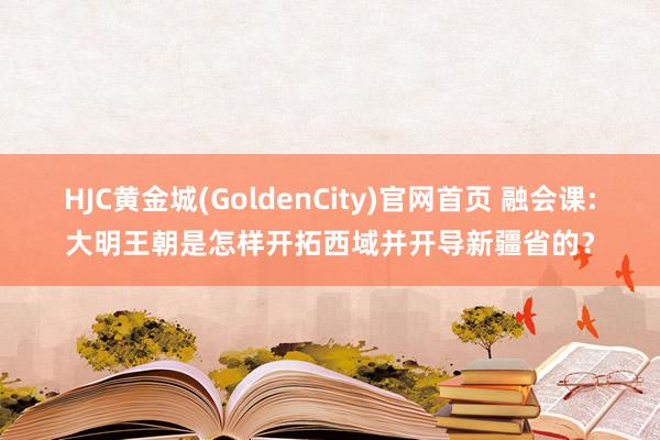 HJC黄金城(GoldenCity)官网首页 融会课:大明王朝是怎样开拓西域并开导新疆省的？