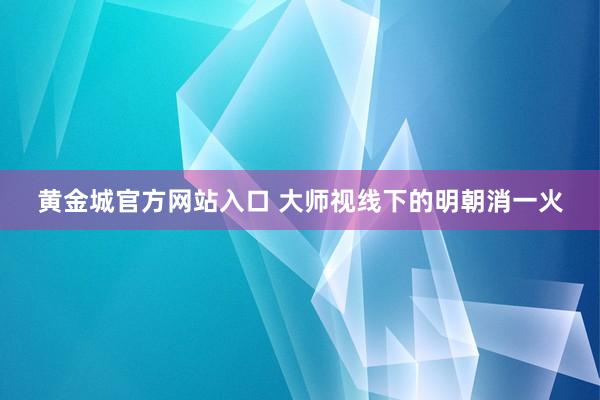 黄金城官方网站入口 大师视线下的明朝消一火