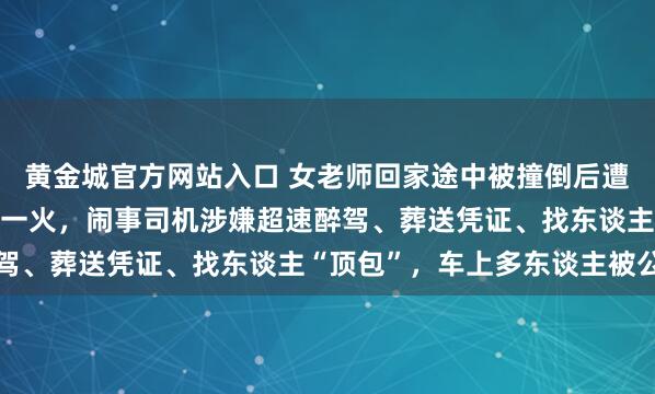 黄金城官方网站入口 女老师回家途中被撞倒后遭碾压拖行5.9公里后身一火，闹事司机涉嫌超速醉驾、葬送凭证、找东谈主“顶包”，车上多东谈主被公诉