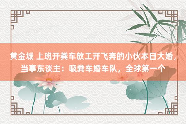 黄金城 上班开粪车放工开飞奔的小伙本日大婚，当事东谈主：吸粪车婚车队，全球第一个