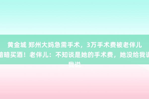 黄金城 郑州大妈急需手术，3万手术费被老伴儿暗暗买酒！老伴儿：不知谈是她的手术费，她没给我说