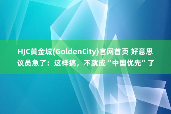 HJC黄金城(GoldenCity)官网首页 好意思议员急了：这样搞，不就成“中国优先”了