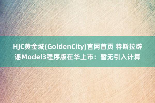 HJC黄金城(GoldenCity)官网首页 特斯拉辟谣Model3程序版在华上市：暂无引入计算