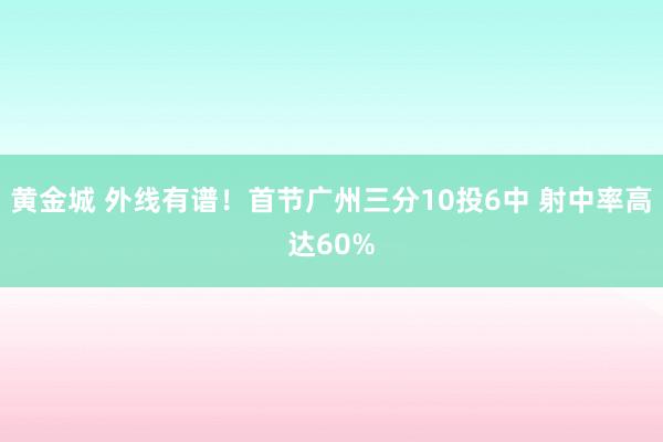 黄金城 外线有谱！首节广州三分10投6中 射中率高达60%