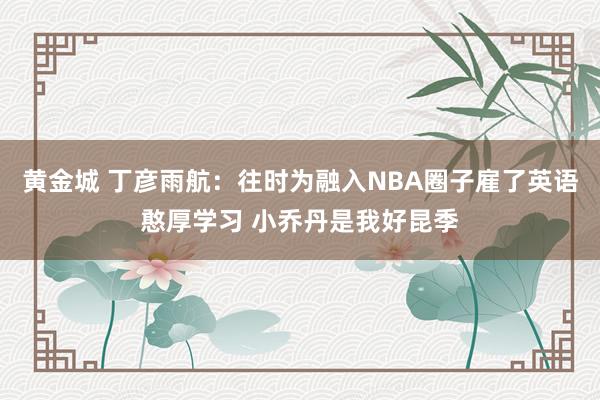 黄金城 丁彦雨航：往时为融入NBA圈子雇了英语憨厚学习 小乔丹是我好昆季
