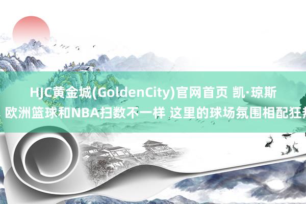 HJC黄金城(GoldenCity)官网首页 凯·琼斯：欧洲篮球和NBA扫数不一样 这里的球场氛围相配狂热