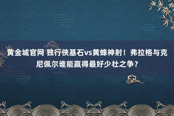 黄金城官网 独行侠基石vs黄蜂神射！弗拉格与克尼佩尔谁能赢得最好少壮之争？