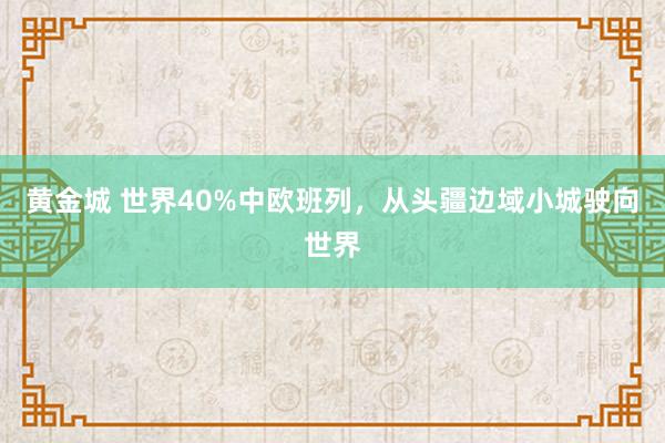黄金城 世界40%中欧班列，从头疆边域小城驶向世界