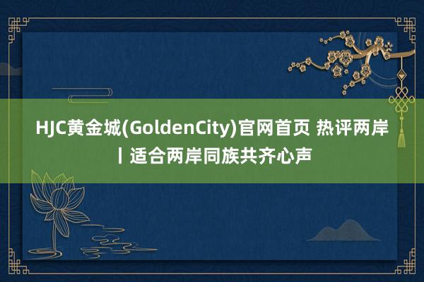 HJC黄金城(GoldenCity)官网首页 热评两岸丨适合两岸同族共齐心声