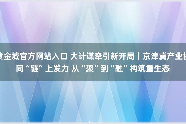 黄金城官方网站入口 大计谋牵引新开局丨京津冀产业协同“链”上发力 从“聚”到“融”构筑重生态