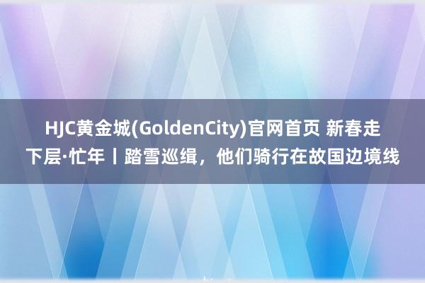 HJC黄金城(GoldenCity)官网首页 新春走下层·忙年丨踏雪巡缉，他们骑行在故国边境线