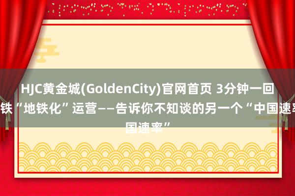 HJC黄金城(GoldenCity)官网首页 3分钟一回 高铁“地铁化”运营——告诉你不知谈的另一个“中国速率”