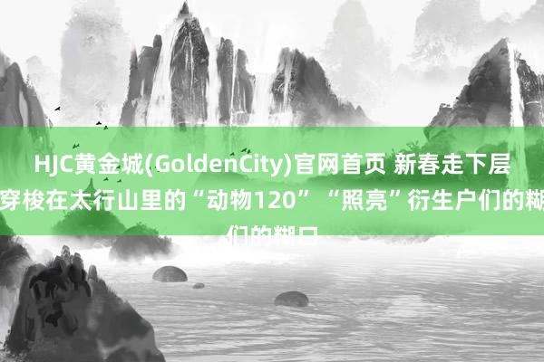 HJC黄金城(GoldenCity)官网首页 新春走下层丨穿梭在太行山里的“动物120” “照亮”衍生户们的糊口