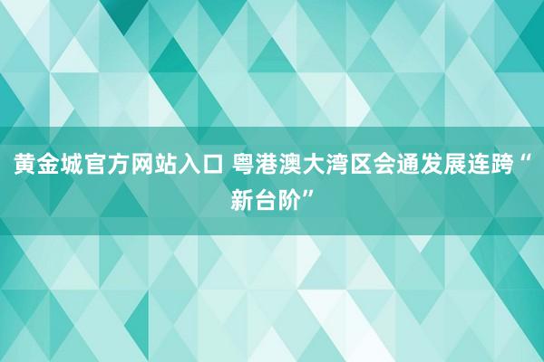 黄金城官方网站入口 粤港澳大湾区会通发展连跨“新台阶”