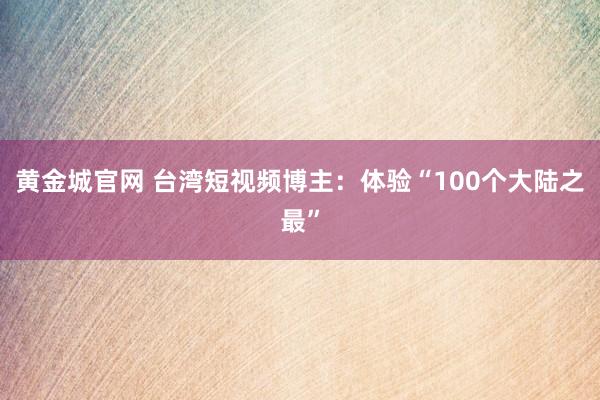 黄金城官网 台湾短视频博主：体验“100个大陆之最”