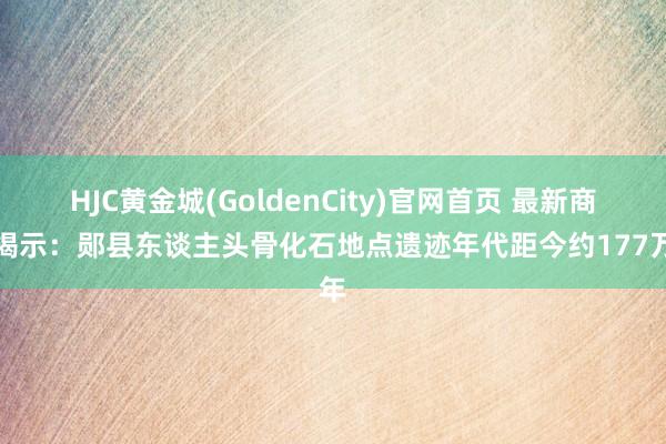 HJC黄金城(GoldenCity)官网首页 最新商讨揭示：郧县东谈主头骨化石地点遗迹年代距今约177万年