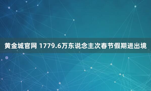 黄金城官网 1779.6万东说念主次春节假期进出境