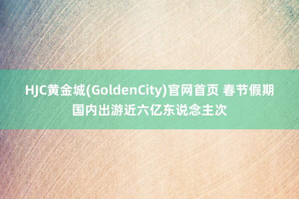 HJC黄金城(GoldenCity)官网首页 春节假期国内出游近六亿东说念主次