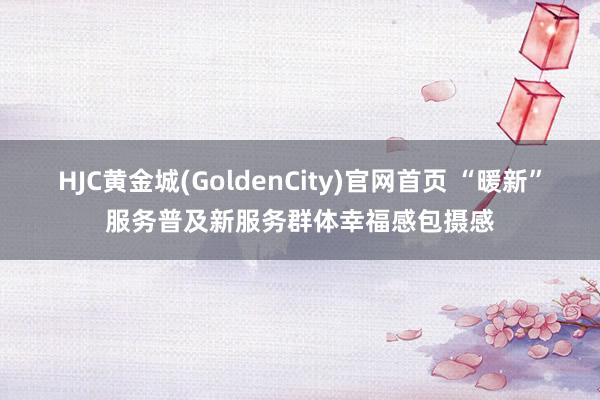 HJC黄金城(GoldenCity)官网首页 “暖新”服务普及新服务群体幸福感包摄感