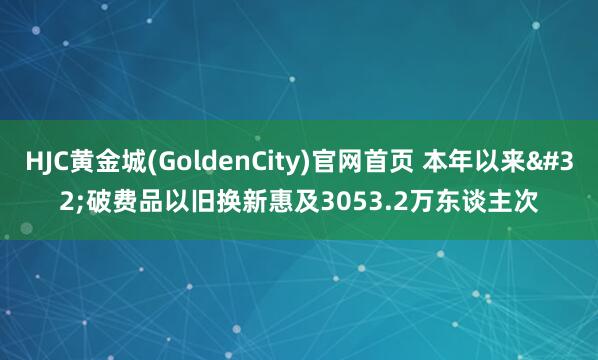 HJC黄金城(GoldenCity)官网首页 本年以来 破费品以旧换新惠及3053.2万东谈主次