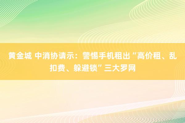 黄金城 中消协请示：警惕手机租出“高价租、乱扣费、躲避锁”三大罗网