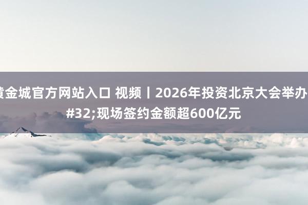 黄金城官方网站入口 视频丨2026年投资北京大会举办 现场签约金额超600亿元
