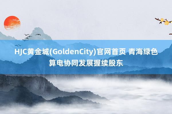 HJC黄金城(GoldenCity)官网首页 青海绿色算电协同发展握续股东
