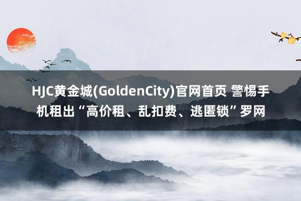 HJC黄金城(GoldenCity)官网首页 警惕手机租出“高价租、乱扣费、逃匿锁”罗网