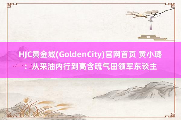 HJC黄金城(GoldenCity)官网首页 黄小璐：从采油内行到高含硫气田领军东谈主