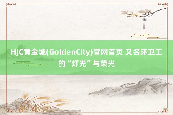 HJC黄金城(GoldenCity)官网首页 又名环卫工的“灯光”与荣光