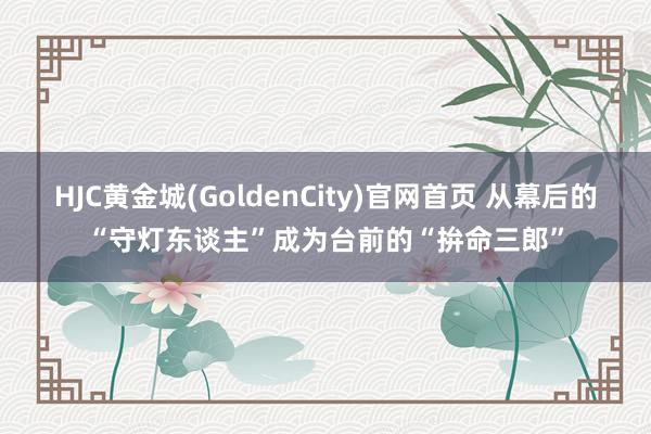 HJC黄金城(GoldenCity)官网首页 从幕后的“守灯东谈主”成为台前的“拚命三郎”