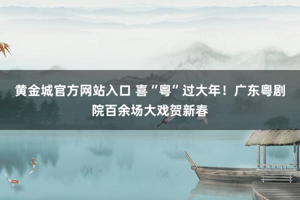 黄金城官方网站入口 喜“粤”过大年！广东粤剧院百余场大戏贺新春