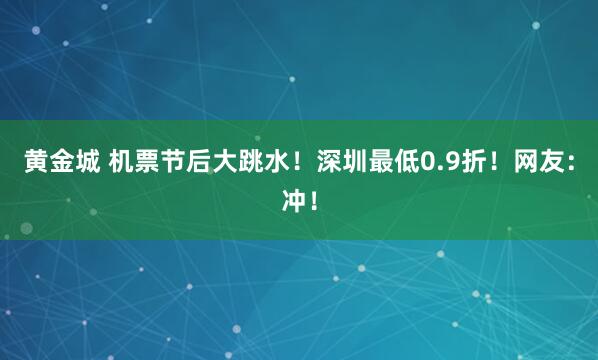 黄金城 机票节后大跳水！深圳最低0.9折！网友：冲！